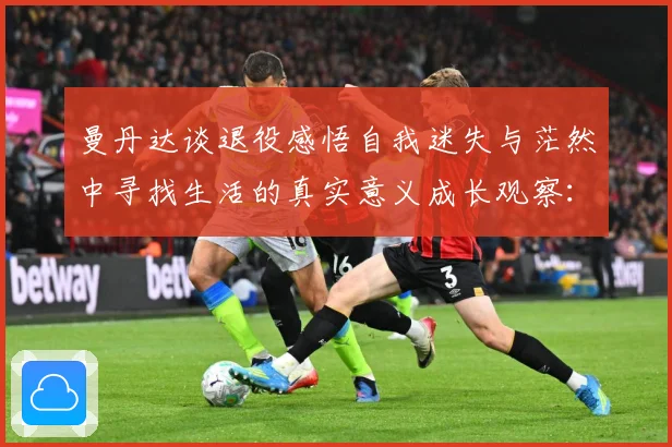 曼丹达谈退役感悟自我迷失与茫然中寻找生活的真实意义成长观察：最新赛事动态与深度分析