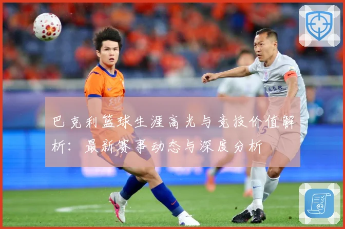 巴克利篮球生涯高光与竞技价值解析：最新赛事动态与深度分析