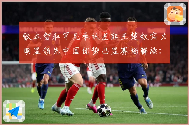 张本智和罕见承认差距王楚钦实力明显领先中国优势凸显赛场解读：最新赛事动态与深度分析