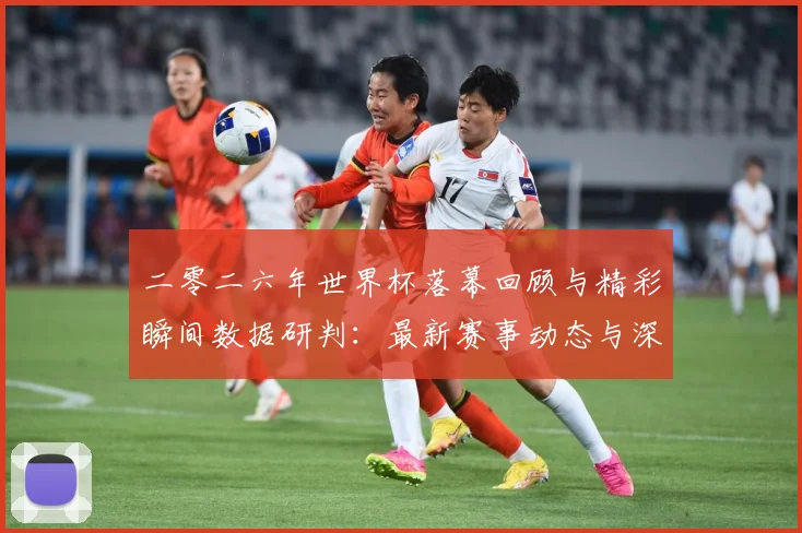 二零二六年世界杯落幕回顾与精彩瞬间数据研判：最新赛事动态与深度分析