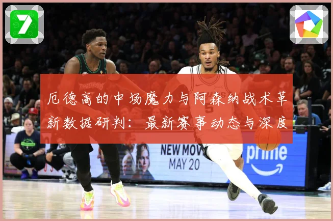 厄德高的中场魔力与阿森纳战术革新数据研判：最新赛事动态与深度分析