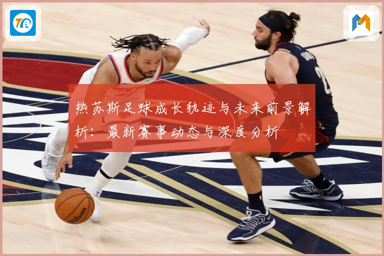 热苏斯足球成长轨迹与未来前景解析：最新赛事动态与深度分析