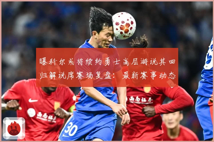 曝科尔或将续约勇士高层游说其回归解说席赛场复盘：最新赛事动态与深度分析