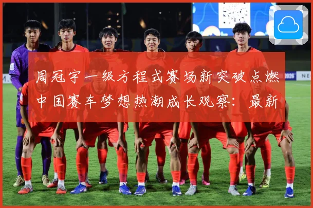 周冠宇一级方程式赛场新突破点燃中国赛车梦想热潮成长观察：最新赛事动态与深度分析