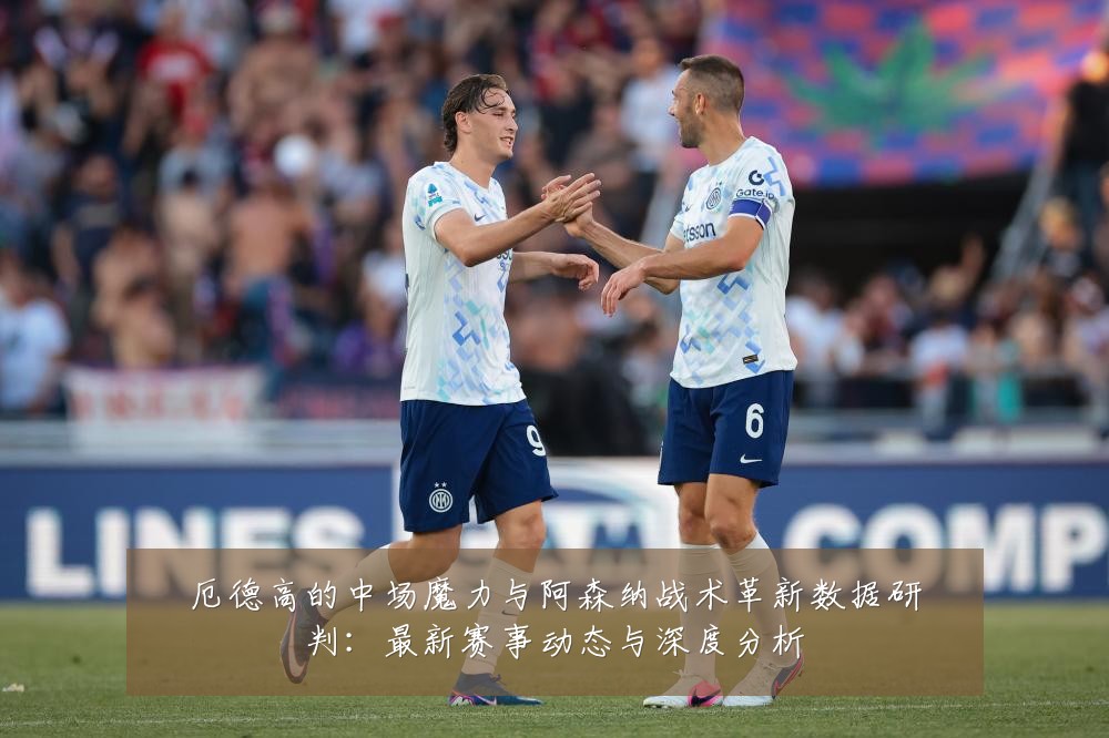 厄德高的中场魔力与阿森纳战术革新数据研判:最新赛事动态与深度分析